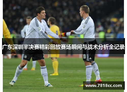 广东深圳半决赛精彩回放赛场瞬间与战术分析全记录