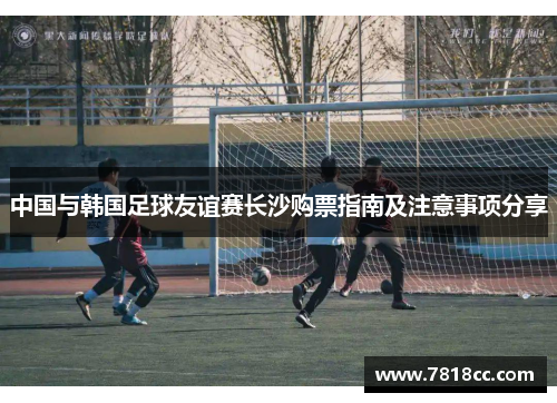 中国与韩国足球友谊赛长沙购票指南及注意事项分享